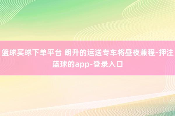 篮球买球下单平台 朗升的运送专车将昼夜兼程-押注篮球的app-登录入口