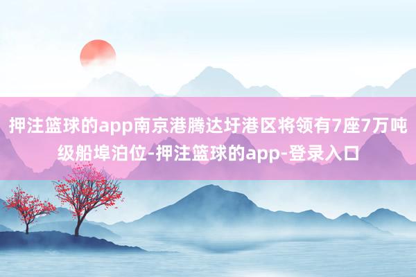 押注篮球的app南京港腾达圩港区将领有7座7万吨级船埠泊位-押注篮球的app-登录入口