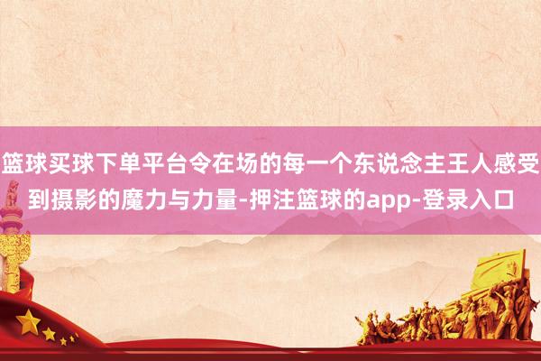 篮球买球下单平台令在场的每一个东说念主王人感受到摄影的魔力与力量-押注篮球的app-登录入口