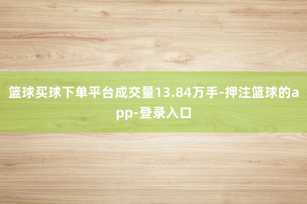 篮球买球下单平台成交量13.84万手-押注篮球的app-登录入口