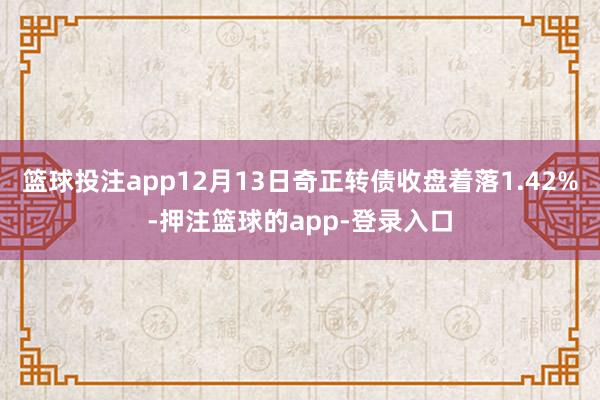 篮球投注app12月13日奇正转债收盘着落1.42%-押注篮球的app-登录入口