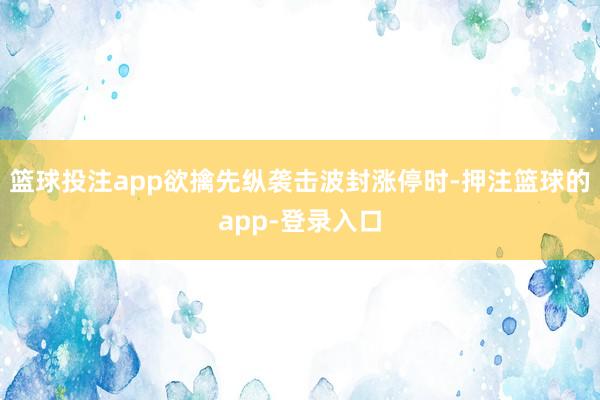 篮球投注app欲擒先纵袭击波封涨停时-押注篮球的app-登录入口