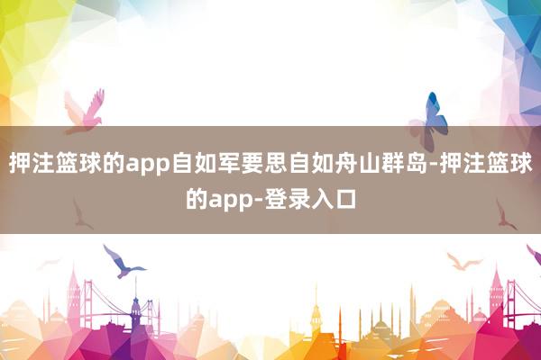 押注篮球的app自如军要思自如舟山群岛-押注篮球的app-登录入口