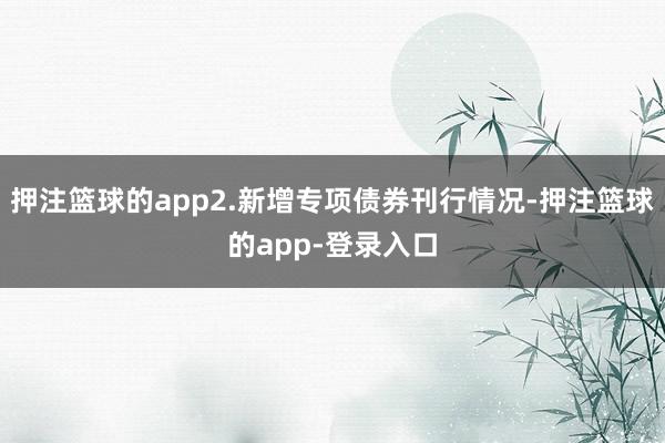 押注篮球的app2.新增专项债券刊行情况-押注篮球的app-登录入口