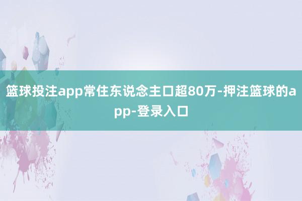篮球投注app常住东说念主口超80万-押注篮球的app-登录入口