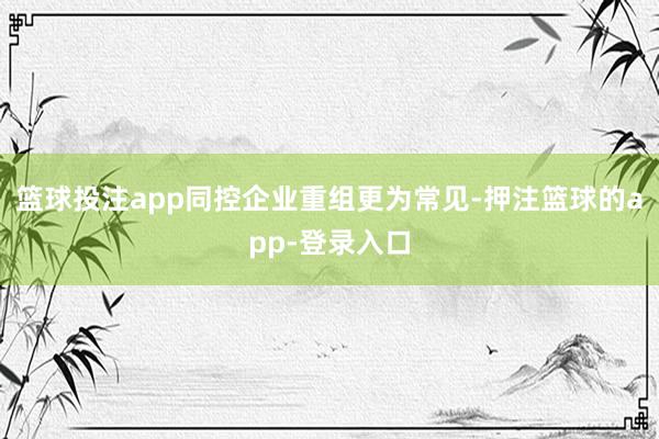 篮球投注app同控企业重组更为常见-押注篮球的app-登录入口