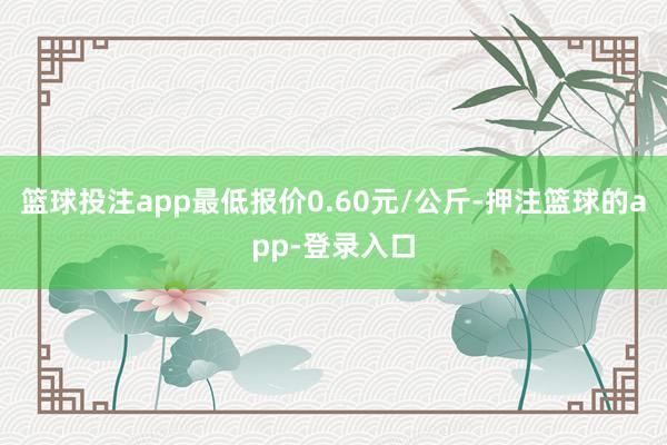篮球投注app最低报价0.60元/公斤-押注篮球的app-登录入口
