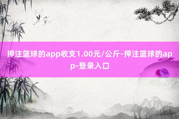 押注篮球的app收支1.00元/公斤-押注篮球的app-登录入口