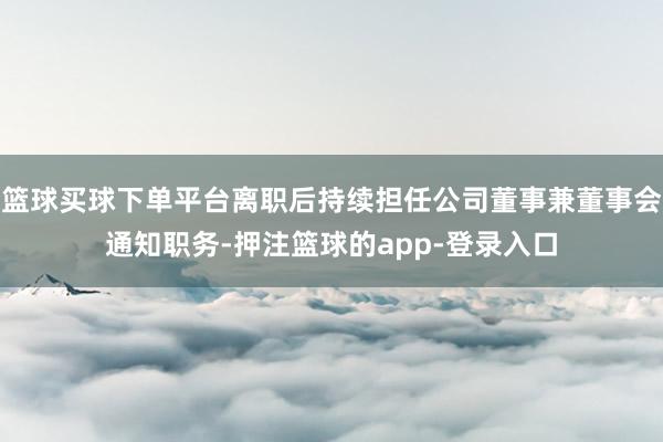 篮球买球下单平台离职后持续担任公司董事兼董事会通知职务-押注篮球的app-登录入口