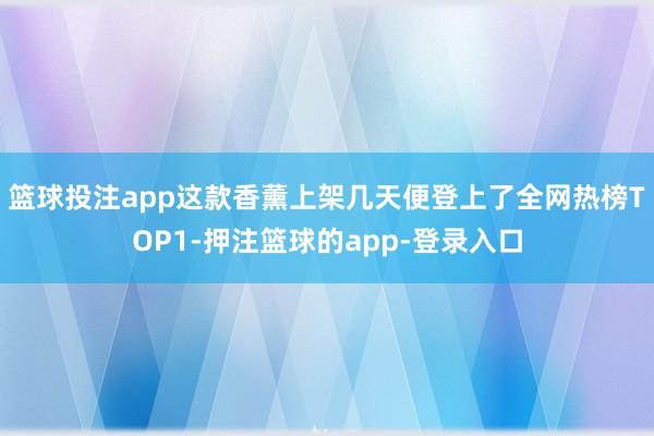 篮球投注app这款香薰上架几天便登上了全网热榜TOP1-押注篮球的app-登录入口