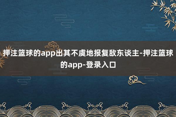 押注篮球的app出其不虞地报复敌东谈主-押注篮球的app-登录入口