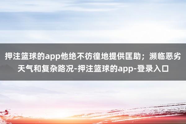 押注篮球的app他绝不彷徨地提供匡助；濒临恶劣天气和复杂路况-押注篮球的app-登录入口