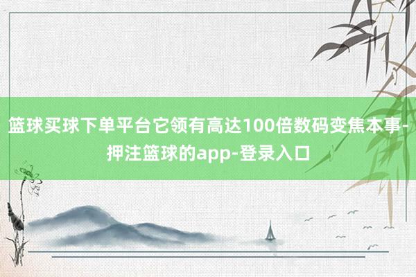 篮球买球下单平台它领有高达100倍数码变焦本事-押注篮球的app-登录入口