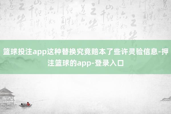 篮球投注app这种替换究竟赔本了些许灵验信息-押注篮球的app-登录入口