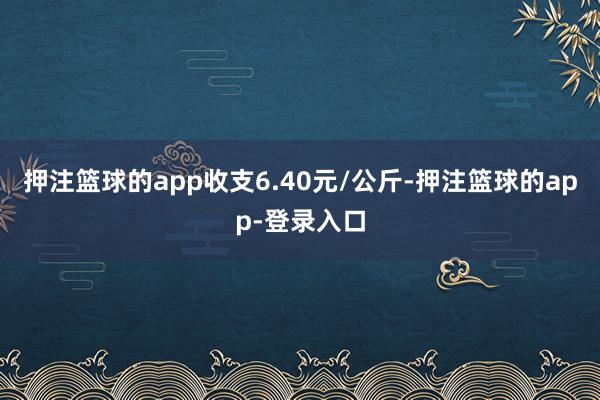 押注篮球的app收支6.40元/公斤-押注篮球的app-登录入口