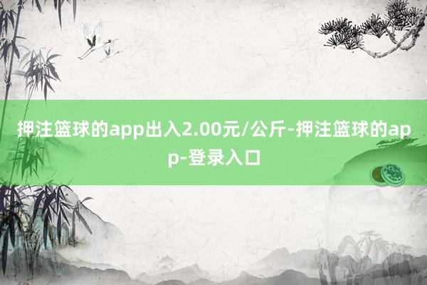 押注篮球的app出入2.00元/公斤-押注篮球的app-登录入口
