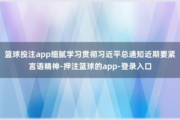 篮球投注app细腻学习贯彻习近平总通知近期要紧言语精神-押注篮球的app-登录入口