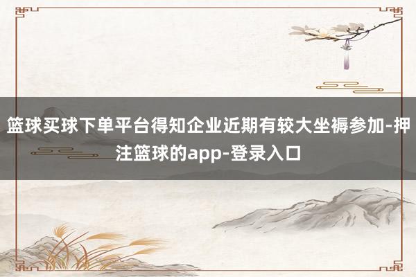 篮球买球下单平台得知企业近期有较大坐褥参加-押注篮球的app-登录入口
