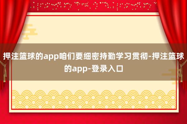 押注篮球的app咱们要细密持勤学习贯彻-押注篮球的app-登录入口