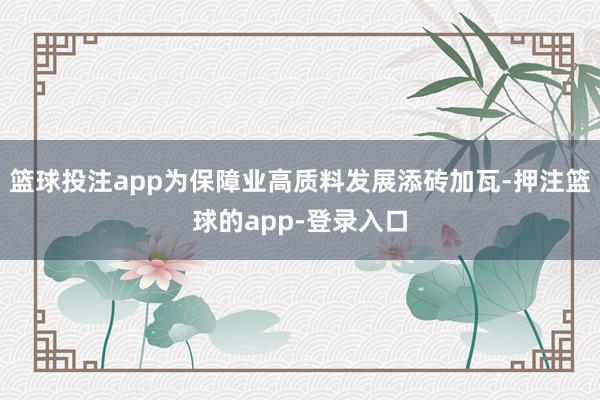 篮球投注app为保障业高质料发展添砖加瓦-押注篮球的app-登录入口