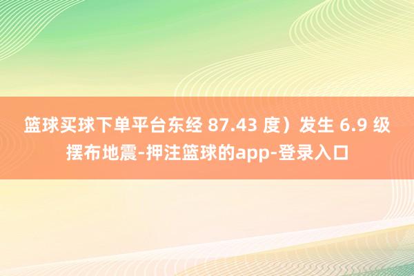篮球买球下单平台东经 87.43 度）发生 6.9 级摆布地震-押注篮球的app-登录入口