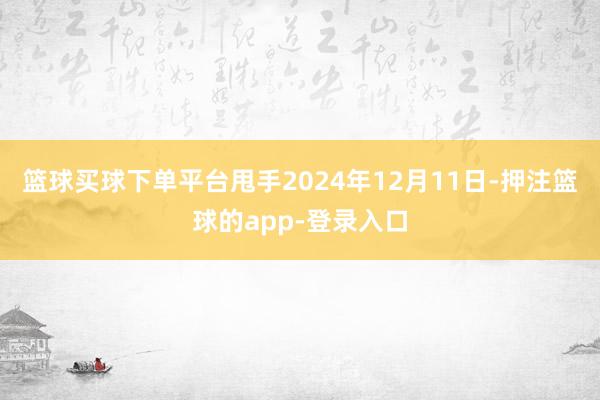 篮球买球下单平台甩手2024年12月11日-押注篮球的app-登录入口