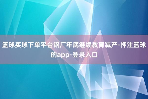 篮球买球下单平台钢厂年底继续教育减产-押注篮球的app-登录入口