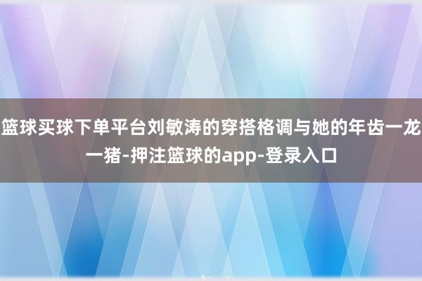 篮球买球下单平台刘敏涛的穿搭格调与她的年齿一龙一猪-押注篮球的app-登录入口
