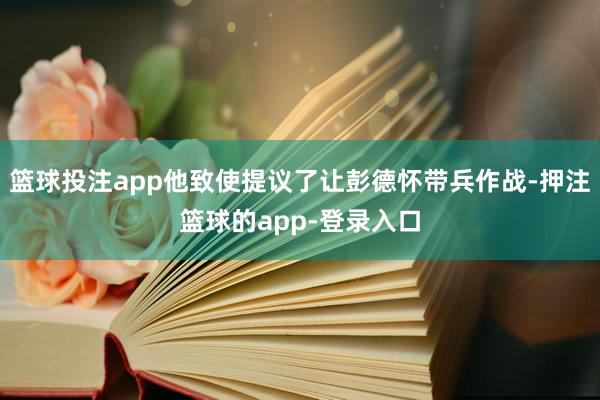 篮球投注app他致使提议了让彭德怀带兵作战-押注篮球的app-登录入口