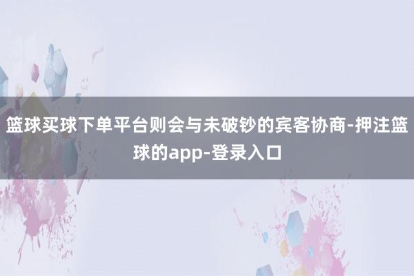 篮球买球下单平台则会与未破钞的宾客协商-押注篮球的app-登录入口