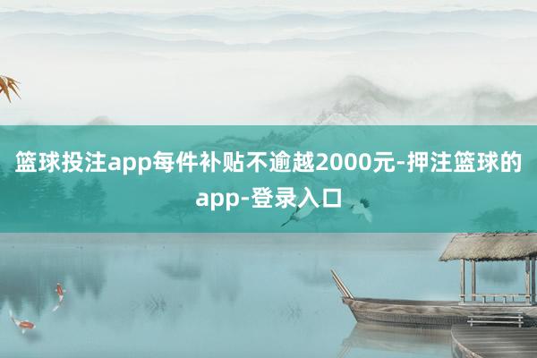 篮球投注app每件补贴不逾越2000元-押注篮球的app-登录入口