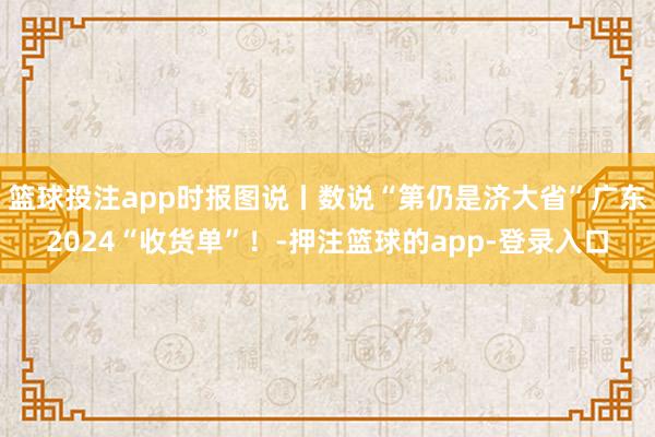 篮球投注app时报图说丨数说“第仍是济大省”广东2024“收货单”！-押注篮球的app-登录入口
