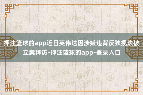 押注篮球的app近日英伟达因涉嫌违背反独揽法被立案拜访-押注篮球的app-登录入口