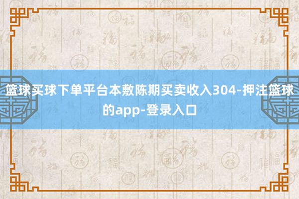 篮球买球下单平台本敷陈期买卖收入304-押注篮球的app-登录入口