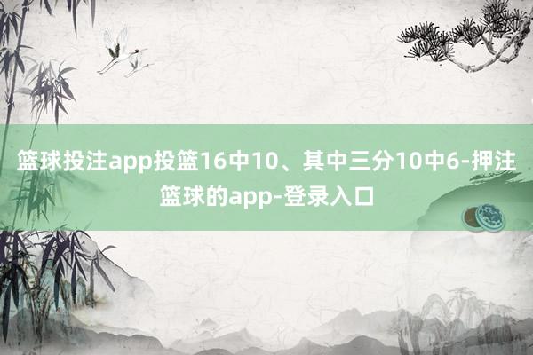 篮球投注app投篮16中10、其中三分10中6-押注篮球的app-登录入口
