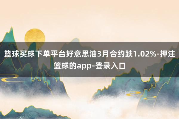 篮球买球下单平台好意思油3月合约跌1.02%-押注篮球的app-登录入口