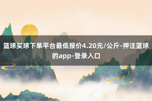 篮球买球下单平台最低报价4.20元/公斤-押注篮球的app-登录入口
