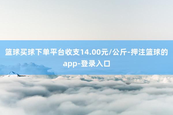 篮球买球下单平台收支14.00元/公斤-押注篮球的app-登录入口