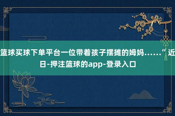篮球买球下单平台一位带着孩子摆摊的姆妈……”近日-押注篮球的app-登录入口