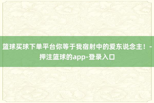 篮球买球下单平台你等于我宿射中的爱东说念主！-押注篮球的app-登录入口