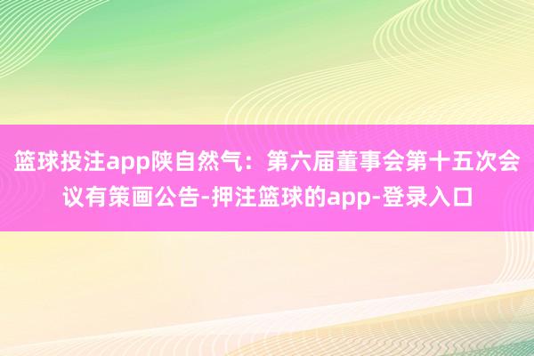篮球投注app陕自然气：第六届董事会第十五次会议有策画公告-押注篮球的app-登录入口