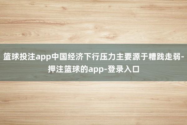 篮球投注app中国经济下行压力主要源于糟践走弱-押注篮球的app-登录入口