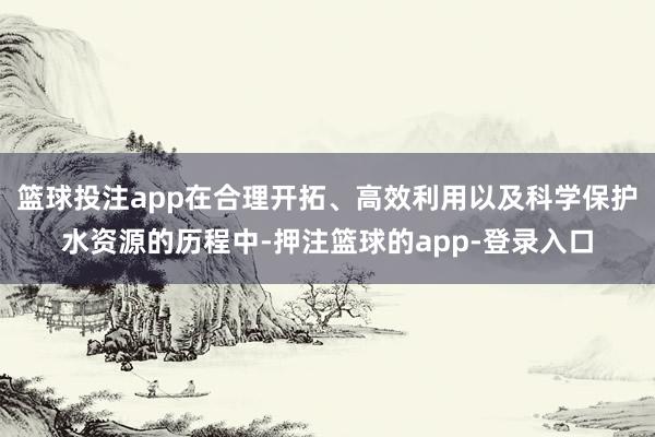 篮球投注app在合理开拓、高效利用以及科学保护水资源的历程中-押注篮球的app-登录入口