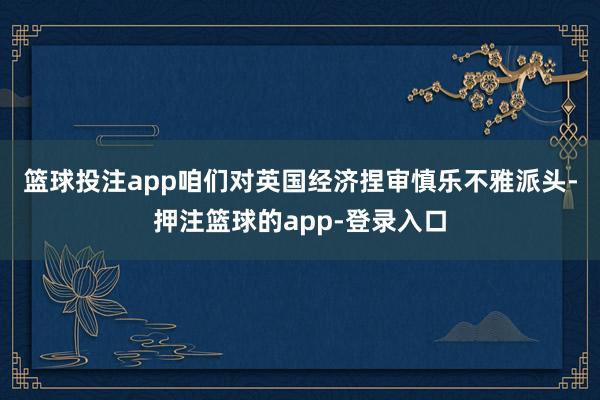 篮球投注app　　咱们对英国经济捏审慎乐不雅派头-押注篮球的app-登录入口