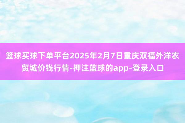 篮球买球下单平台2025年2月7日重庆双福外洋农贸城价钱行情-押注篮球的app-登录入口