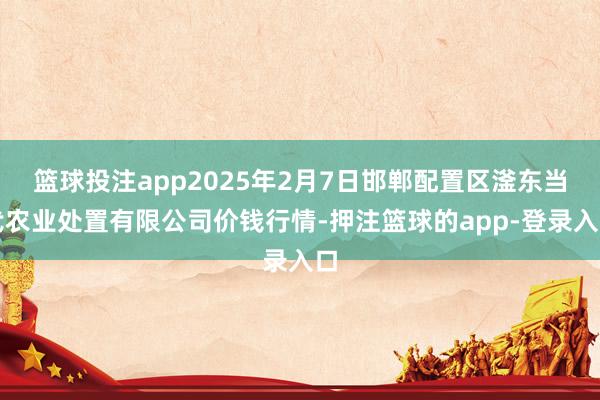 篮球投注app2025年2月7日邯郸配置区滏东当代农业处置有限公司价钱行情-押注篮球的app-登录入口