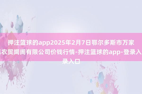 押注篮球的app2025年2月7日鄂尔多斯市万家惠农贸阛阓有限公司价钱行情-押注篮球的app-登录入口