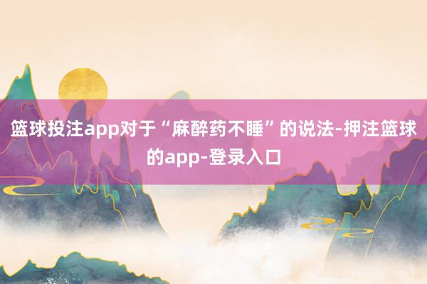 篮球投注app对于“麻醉药不睡”的说法-押注篮球的app-登录入口