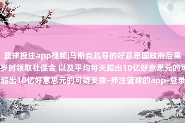 篮球投注app视频|马斯克疏导的好意思国政府后果部发现12东谈主在150岁时领取社保金 以及平均每天超出10亿好意思元的可疑支拨-押注篮球的app-登录入口