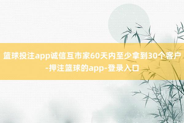 篮球投注app诚信互市家60天内至少拿到30个客户-押注篮球的app-登录入口